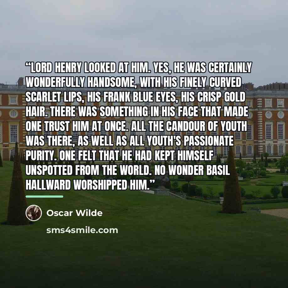 “Lord Henry looked at him. Yes, he was certainly wonderfully handsome, with his finely curved scarlet lips, his frank blue eyes, his crisp gold hair. There was something in his face that made one trust him at once. All the candour of youth was there, as well as all youth's passionate purity. One…” quote by Oscar Wilde