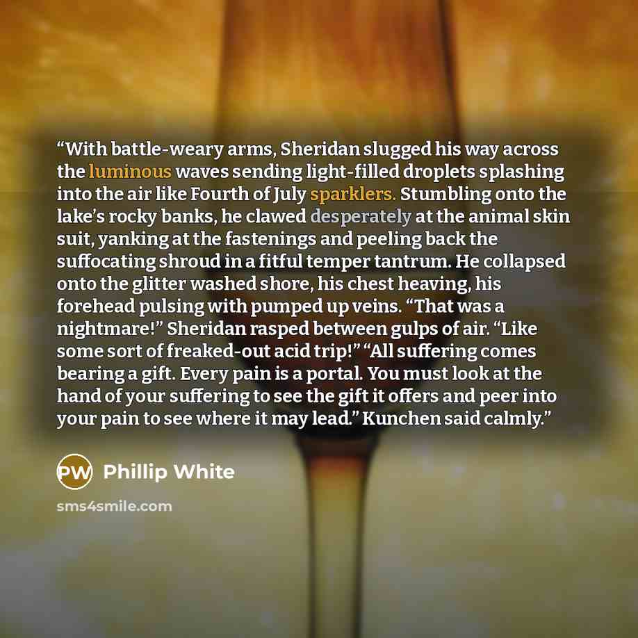 “With battle-weary arms, Sheridan slugged his way across the luminous waves sending light-filled droplets splashing into the air like Fourth of July sparklers. Stumbling onto the lake’s rocky banks, he clawed desperately at the animal skin suit, yanking at the fastenings and peeling back the…” quote by Phillip White
