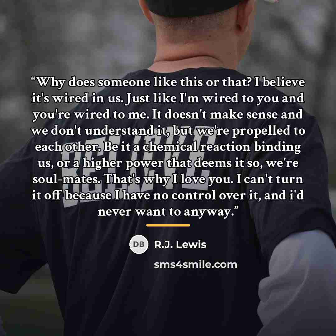 “Why does someone like this or that? I believe it's wired in us. Just like I'm wired to you and you're wired to me. It doesn't make sense and we don't understand it, but we're propelled to each other. Be it a chemical reaction binding us, or a higher power that deems it so, we're soul-mates. That's…” quote by R.J. Lewis