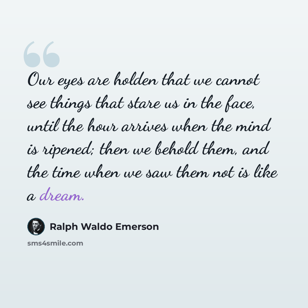 “Our eyes are holden that we cannot see things that stare us in the face, until the hour arrives when the mind is ripened; then we behold them, and the time when we saw them not is like a dream.” quote by Ralph Waldo Emerson