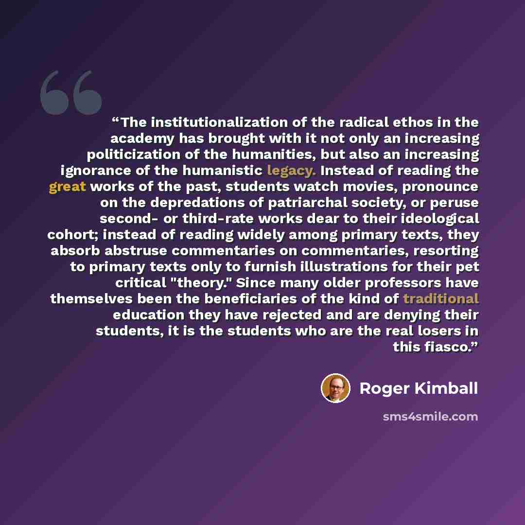 “The institutionalization of the radical ethos in the academy has brought with it not only an increasing politicization of the humanities, but also an increasing ignorance of the humanistic legacy. Instead of reading the great works of the past, students watch movies, pronounce on the depredations…” quote by Roger Kimball