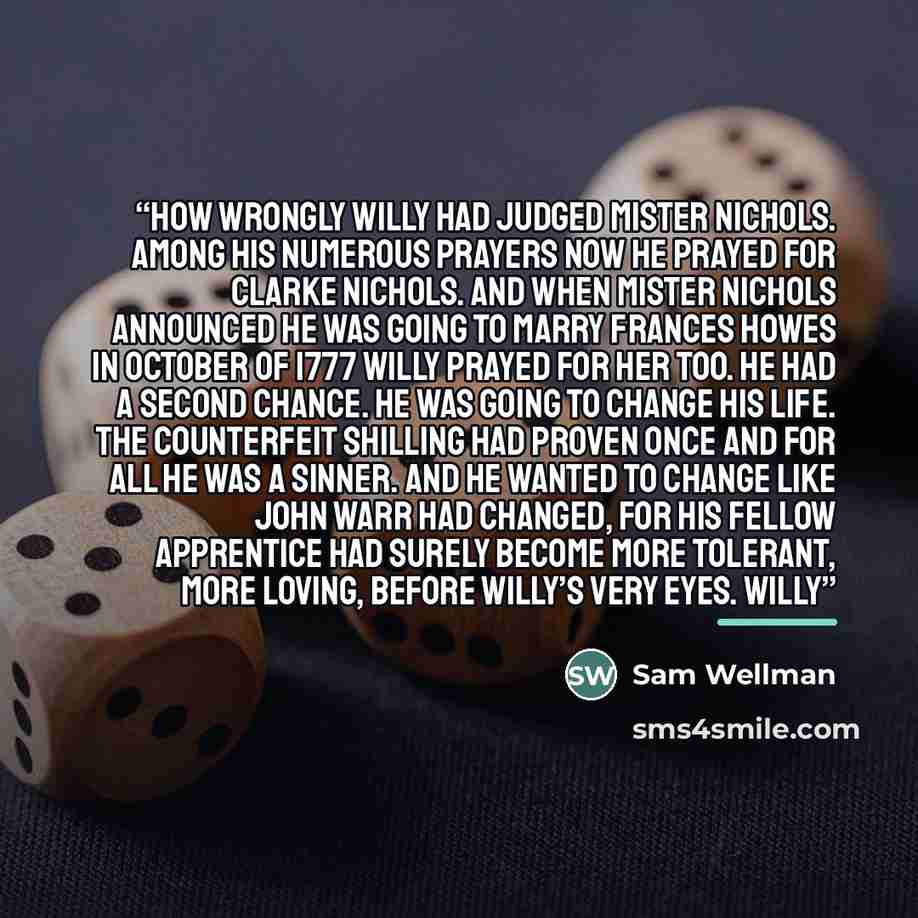 “How wrongly Willy had judged Mister Nichols. Among his numerous prayers now he prayed for Clarke Nichols. And when Mister Nichols announced he was going to marry Frances Howes in October of 1777 Willy prayed for her too. He had a second chance. He was going to change his life. The counterfeit…” quote by Sam Wellman