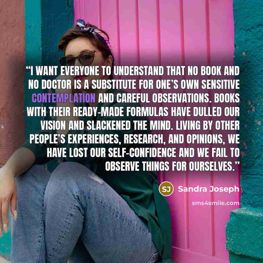 “I WANT EVERYONE to understand that no book and no doctor is a substitute for one’s own sensitive contemplation and careful observations. Books with their ready-made formulas have dulled our vision and slackened the mind. Living by other people’s experiences, research, and opinions, we have lost…” quote by Sandra Joseph