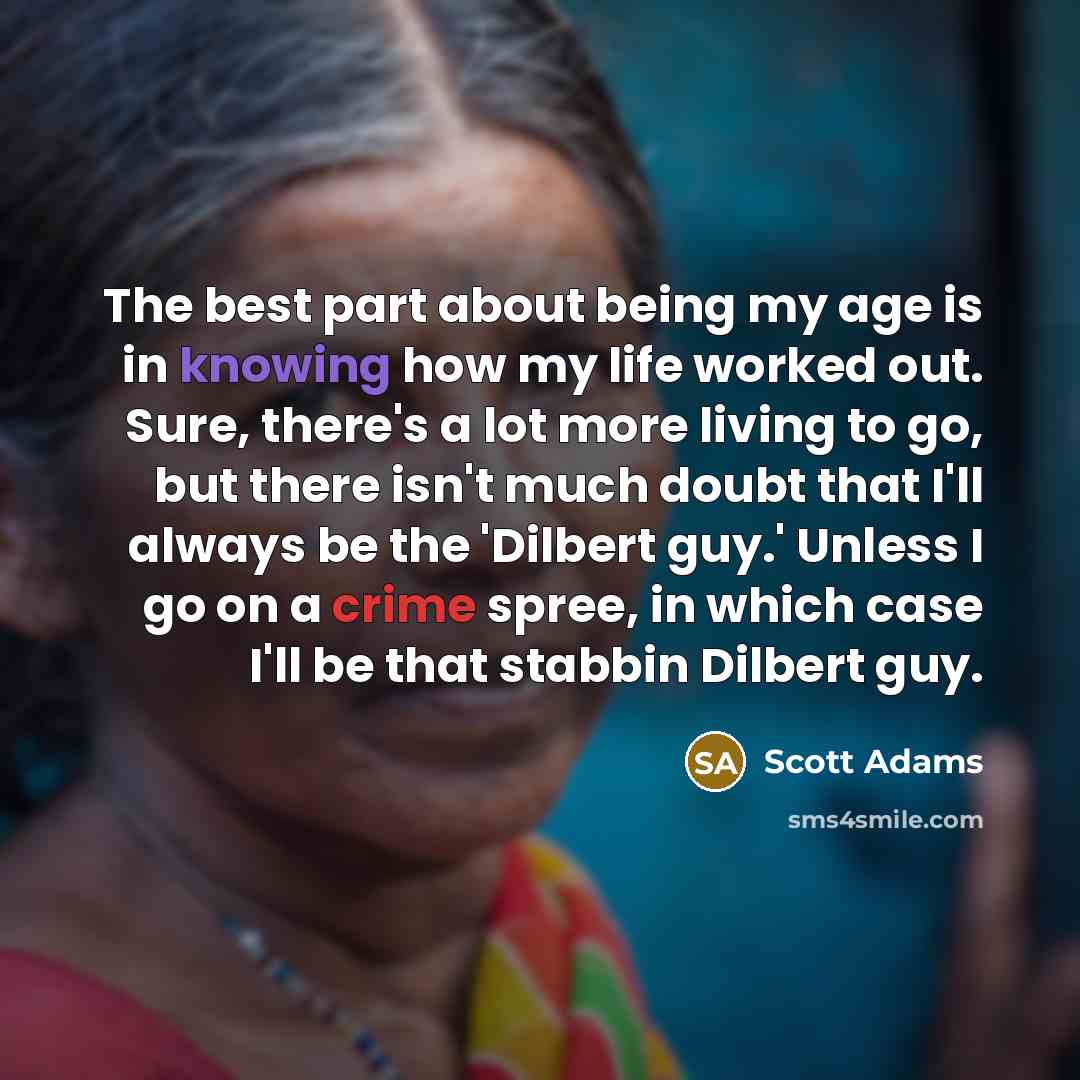 “The best part about being my age is in knowing how my life worked out. Sure, there's a lot more living to go, but there isn't much doubt that I'll always be the 'Dilbert guy.' Unless I go on a crime spree, in which case I'll be that stabbin Dilbert guy.” quote by Scott Adams