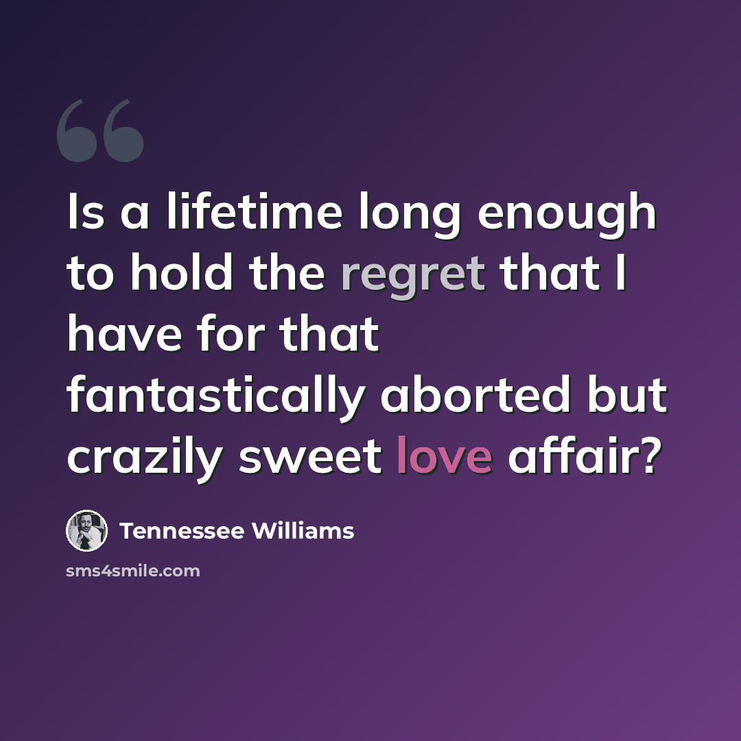 “Is a lifetime long enough to hold the regret that I have for that fantastically aborted but crazily sweet love affair?” quote by Tennessee Williams