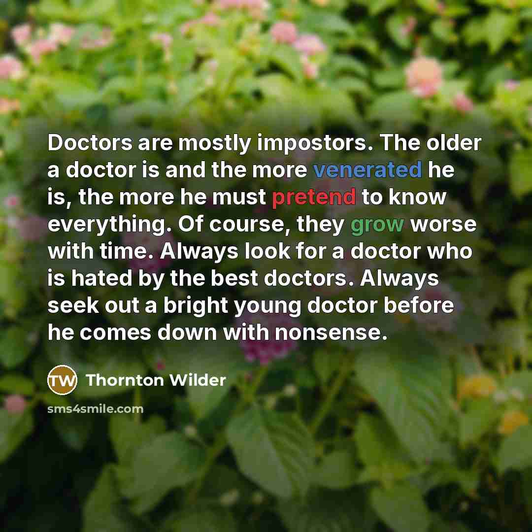 “Doctors are mostly impostors. The older a doctor is and the more venerated he is, the more he must pretend to know everything. Of course, they grow worse with time. Always look for a doctor who is hated by the best doctors. Always seek out a bright young doctor before he comes down with nonsense.” quote by Thornton Wilder