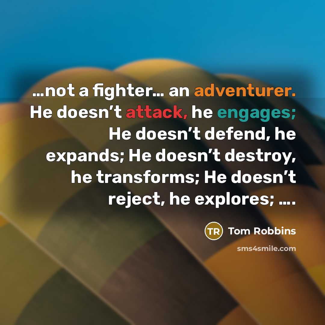 “…not a fighter… an adventurer. He doesn’t attack, he engages; He doesn’t defend, he expands; He doesn’t destroy, he transforms; He doesn’t reject, he explores; ….” quote by Tom Robbins