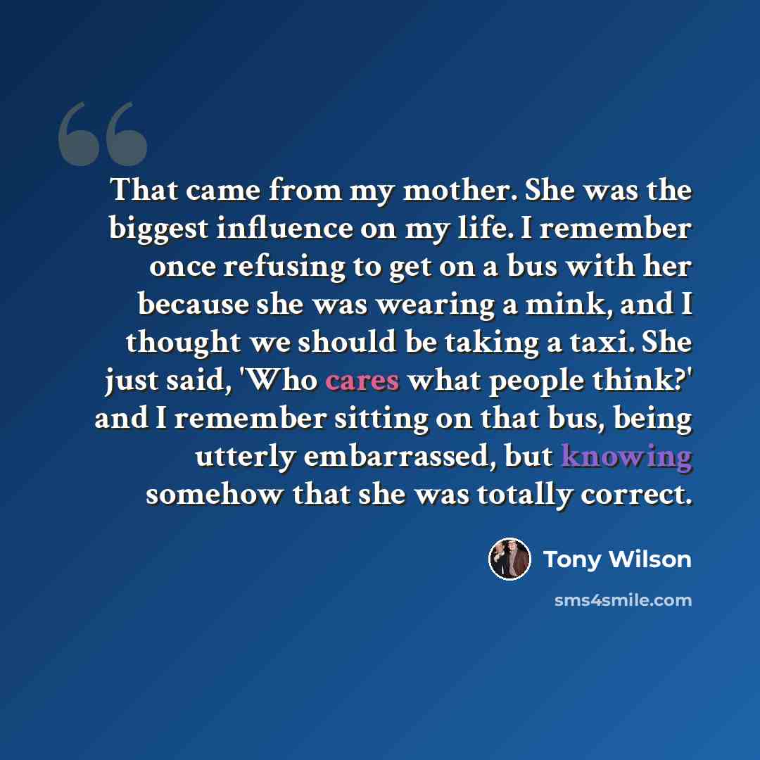 “That came from my mother. She was the biggest influence on my life. I remember once refusing to get on a bus with her because she was wearing a mink, and I thought we should be taking a taxi. She just said, 'Who cares what people think?' and I remember sitting on that bus, being utterly…” quote by Tony Wilson