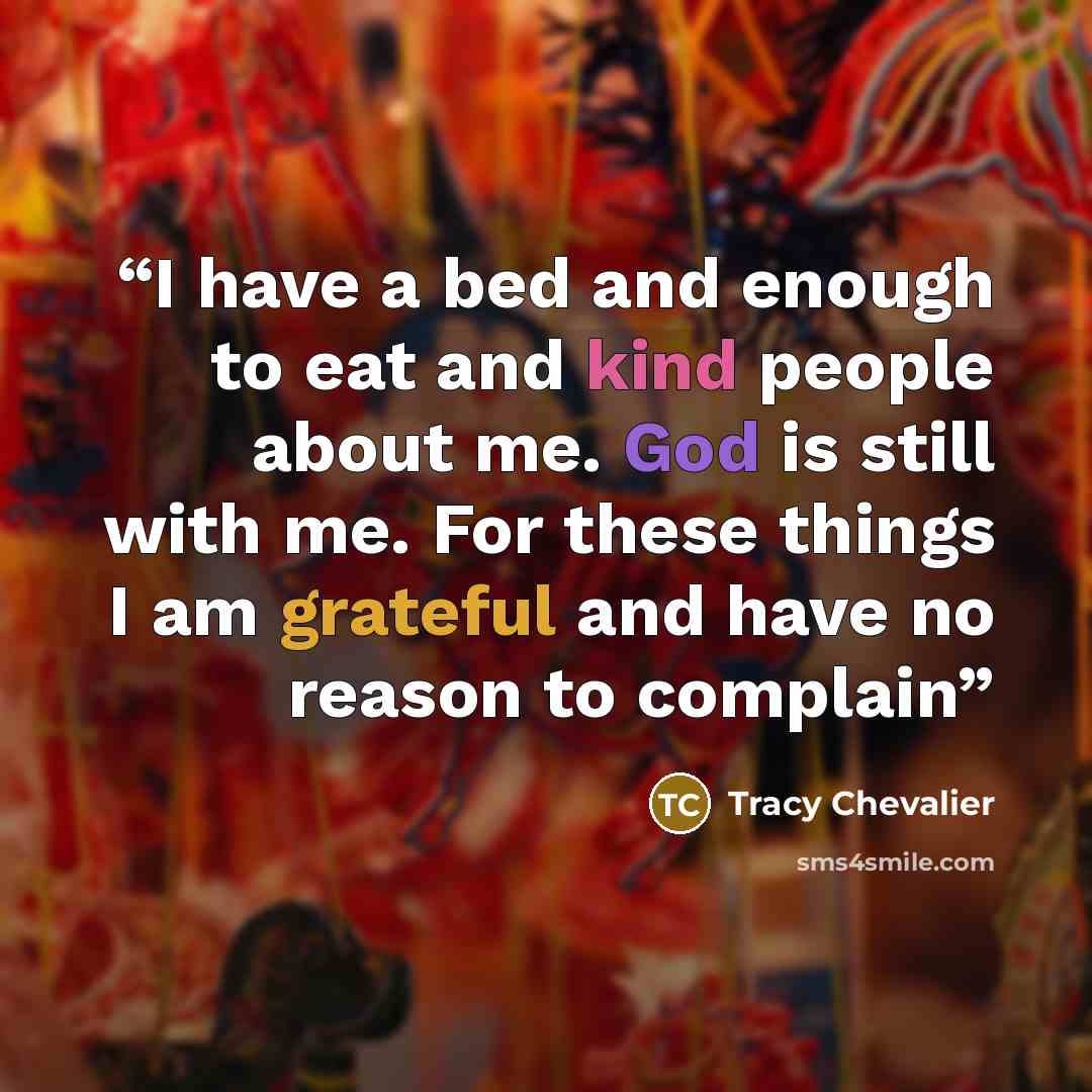 “I have a bed and enough to eat and kind people about me. God is still with me. For these things I am grateful and have no reason to complain” quote by Tracy Chevalier