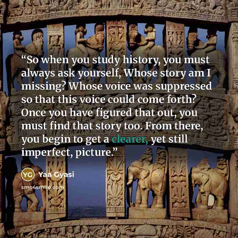 “So when you study history, you must always ask yourself, Whose story am I missing? Whose voice was suppressed so that this voice could come forth? Once you have figured that out, you must find that story too. From there, you begin to get a clearer, yet still imperfect, picture.” quote by Yaa Gyasi