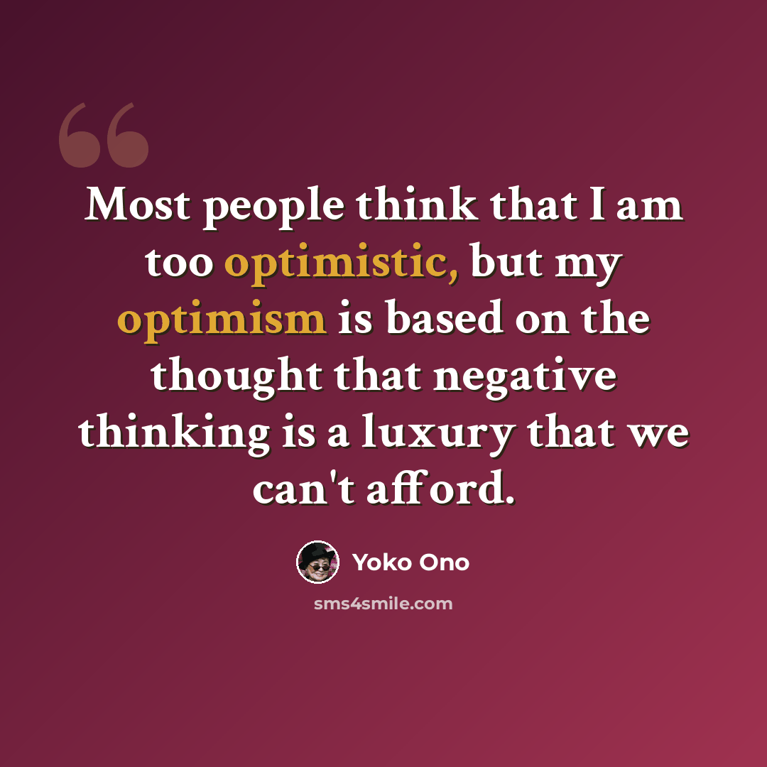 “Most people think that I am too optimistic, but my optimism is based on the thought that negative thinking is a luxury that we can't afford.” quote by Yoko Ono