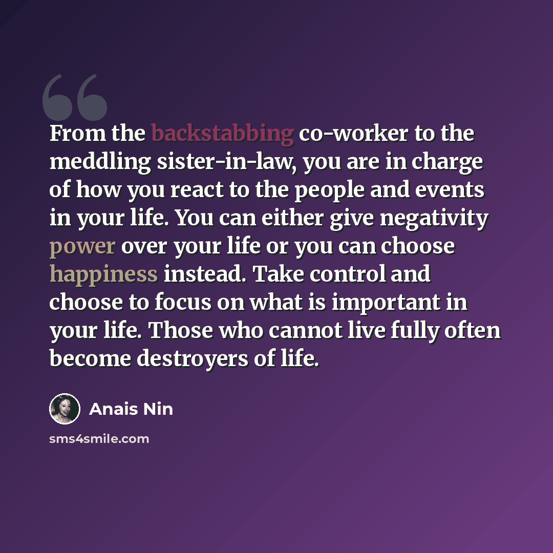 “From the backstabbing co-worker to the meddling sister-in-law, you are in charge of how you react to the people and events in your life. You can either give negativity power over your life or you can choose happiness instead. Take control and choose to focus on what is important in your life…” quote by Anais Nin