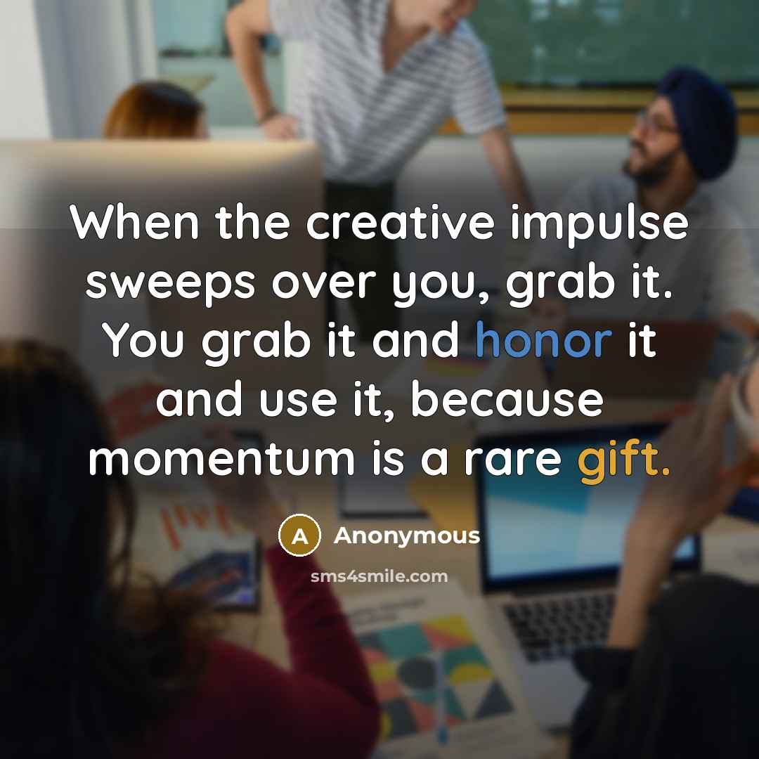 “When the creative impulse sweeps over you, grab it. You grab it and honor it and use it, because momentum is a rare gift.” quote by Anonymous