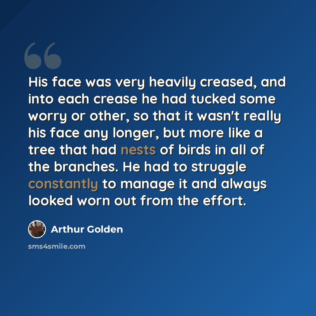 “His face was very heavily creased, and into each crease he had tucked some worry or other, so that it wasn't really his face any longer, but more like a tree that had nests of birds in all of the branches. He had to struggle constantly to manage it and always looked worn out from the effort.” quote by Arthur Golden