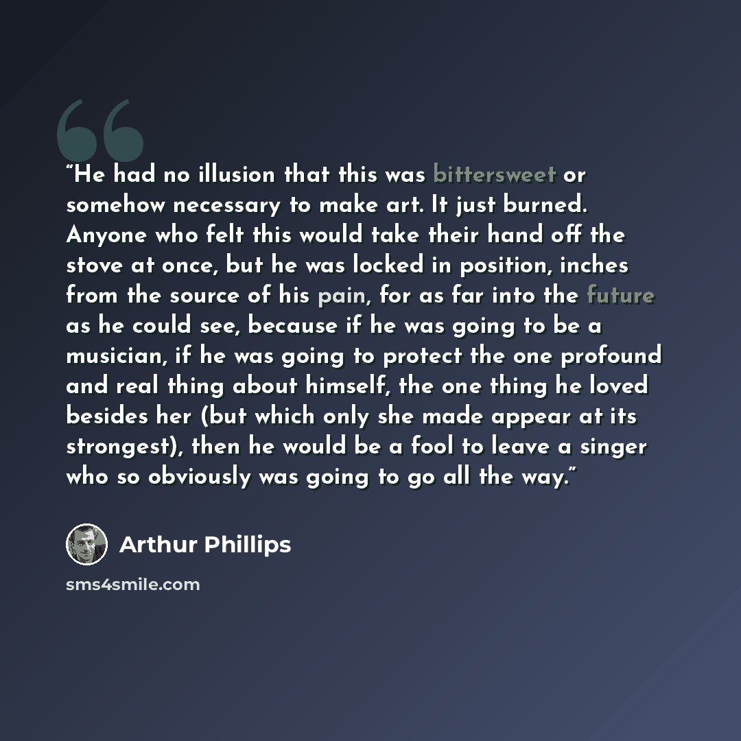 “He had no illusion that this was bittersweet or somehow necessary to make art. It just burned. Anyone who felt this would take their hand off the stove at once, but he was locked in position, inches from the source of his pain, for as far into the future as he could see, because if he was going to…” quote by Arthur Phillips