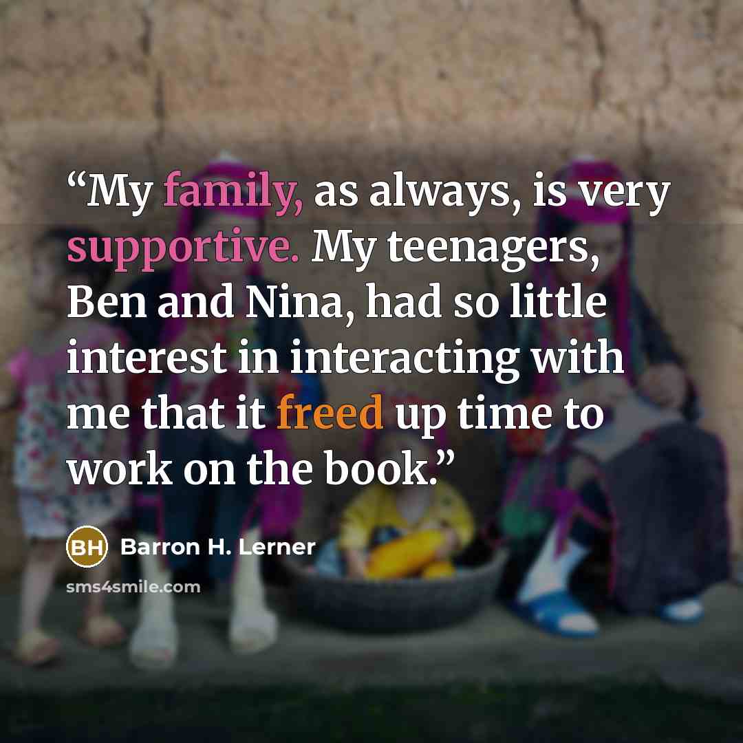 “My family, as always, is very supportive. My teenagers, Ben and Nina, had so little interest in interacting with me that it freed up time to work on the book.” quote by Barron H. Lerner