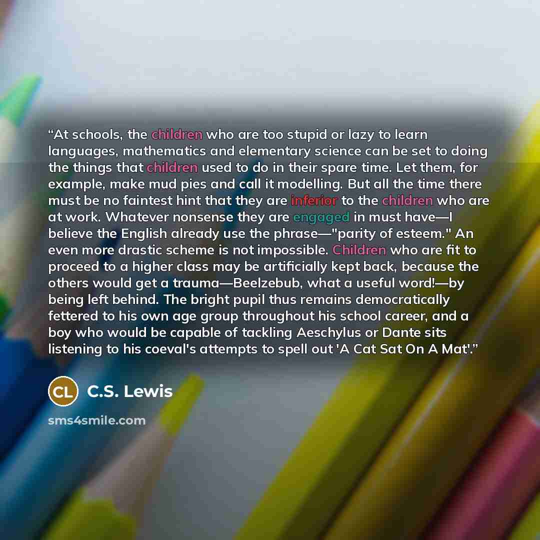 “At schools, the children who are too stupid or lazy to learn languages, mathematics and elementary science can be set to doing the things that children used to do in their spare time. Let them, for example, make mud pies and call it modelling. But all the time there must be no faintest hint that…” quote by C.S. Lewis