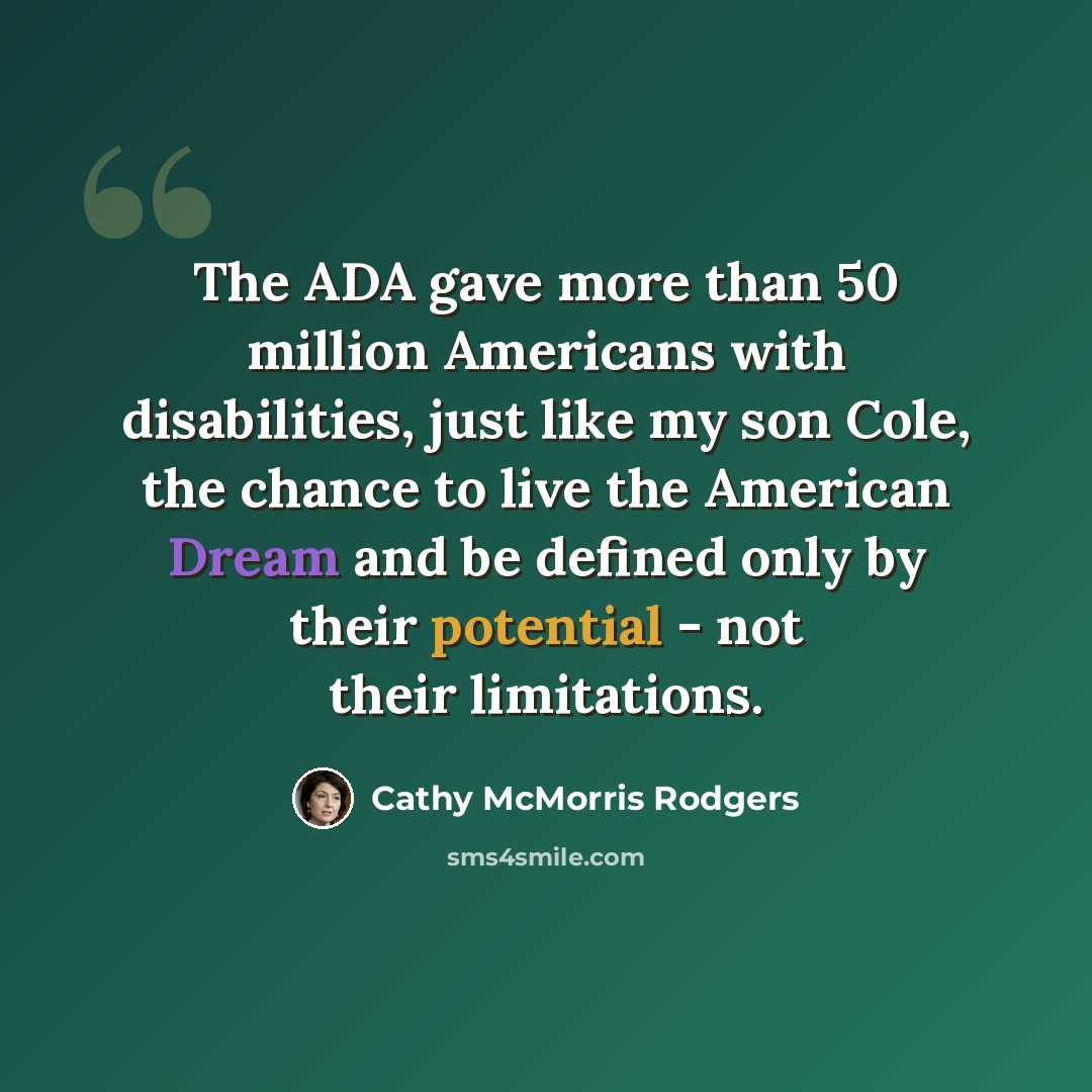 “The ADA gave more than 50 million Americans with disabilities, just like my son Cole, the chance to live the American Dream and be defined only by their potential - not their limitations.” quote by Cathy McMorris Rodgers
