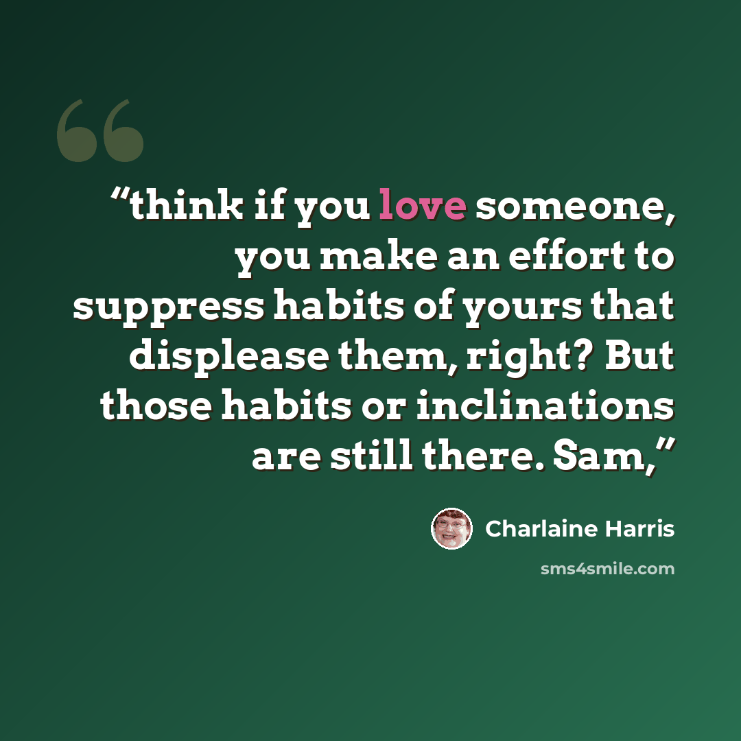“think if you love someone, you make an effort to suppress habits of yours that displease them, right? But those habits or inclinations are still there. Sam,” quote by Charlaine Harris