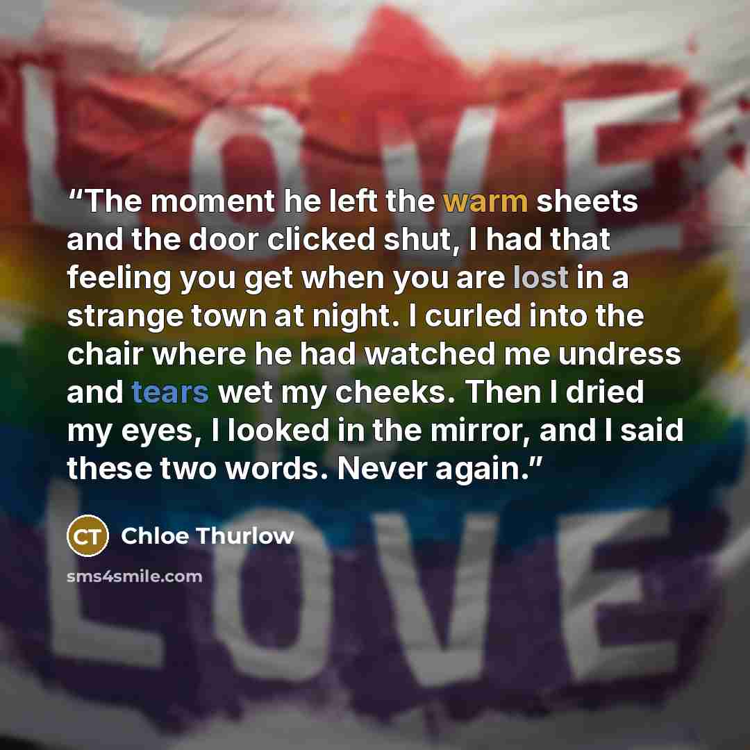 “The moment he left the warm sheets and the door clicked shut, I had that feeling you get when you are lost in a strange town at night. I curled into the chair where he had watched me undress and tears wet my cheeks. Then I dried my eyes, I looked in the mirror, and I said these two words. Never…” quote by Chloe Thurlow
