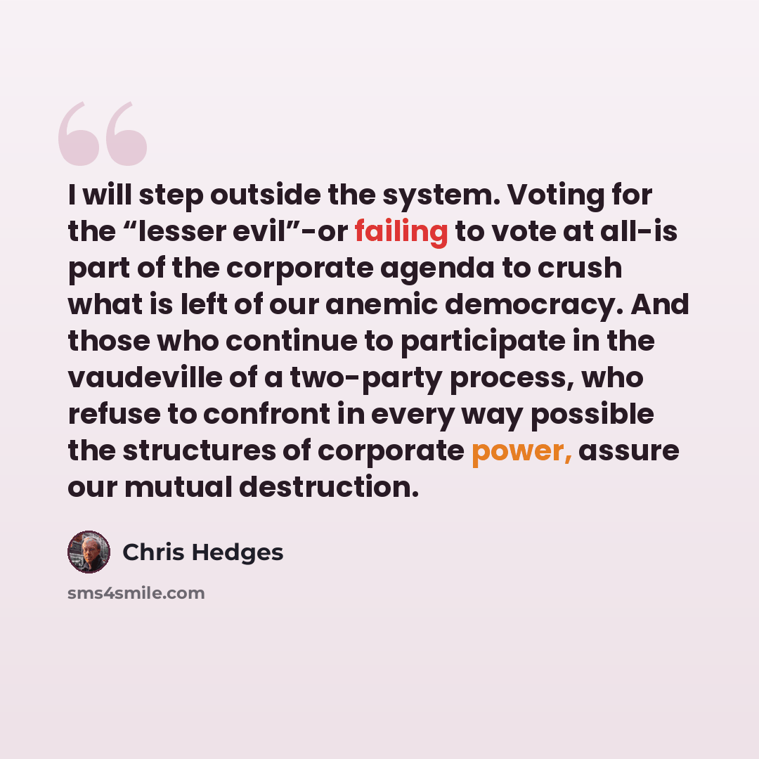 “I will step outside the system. Voting for the “lesser evil”-or failing to vote at all-is part of the corporate agenda to crush what is left of our anemic democracy. And those who continue to participate in the vaudeville of a two-party process, who refuse to confront in every way possible the…” quote by Chris Hedges