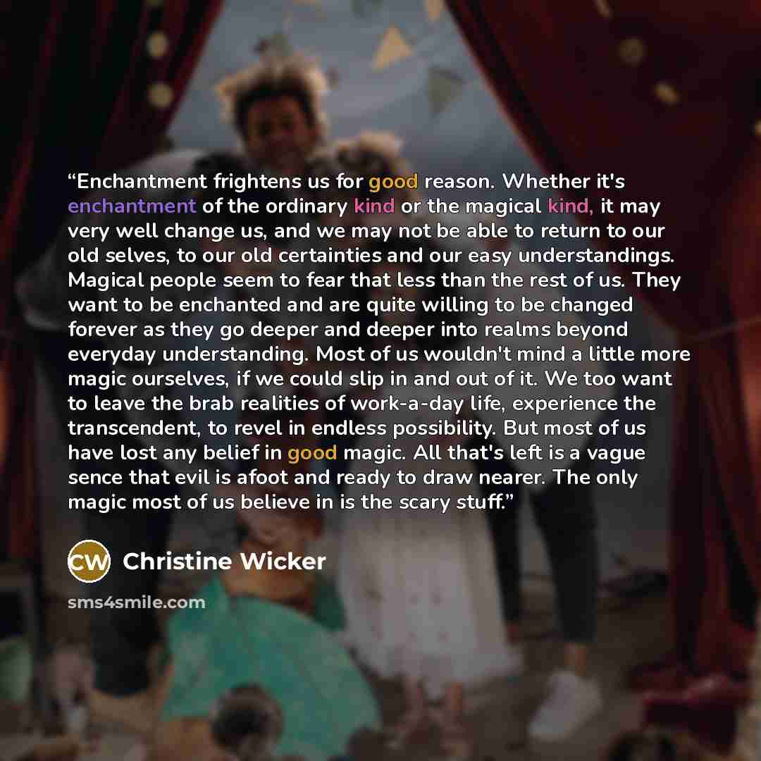 “Enchantment frightens us for good reason. Whether it's enchantment of the ordinary kind or the magical kind, it may very well change us, and we may not be able to return to our old selves, to our old certainties and our easy understandings. Magical people seem to fear that less than the rest of…” quote by Christine Wicker
