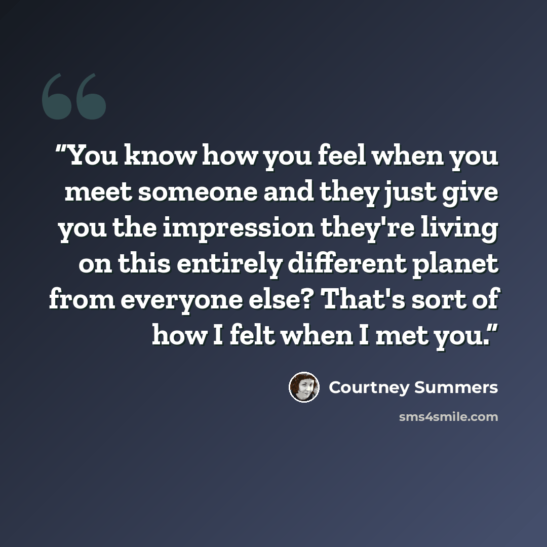 “You know how you feel when you meet someone and they just give you the impression they're living on this entirely different planet from everyone else? That's sort of how I felt when I met you.” quote by Courtney Summers
