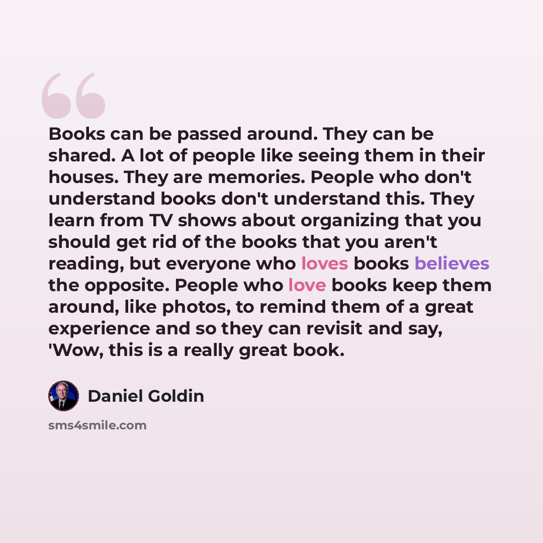 “Books can be passed around. They can be shared. A lot of people like seeing them in their houses. They are memories. People who don't understand books don't understand this. They learn from TV shows about organizing that you should get rid of the books that you aren't reading, but everyone who…” quote by Daniel Goldin