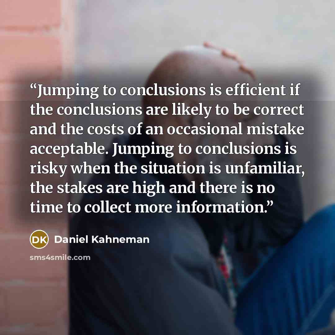 “Jumping to conclusions is efficient if the conclusions are likely to be correct and the costs of an occasional mistake acceptable. Jumping to conclusions is risky when the situation is unfamiliar, the stakes are high and there is no time to collect more information.” quote by Daniel Kahneman