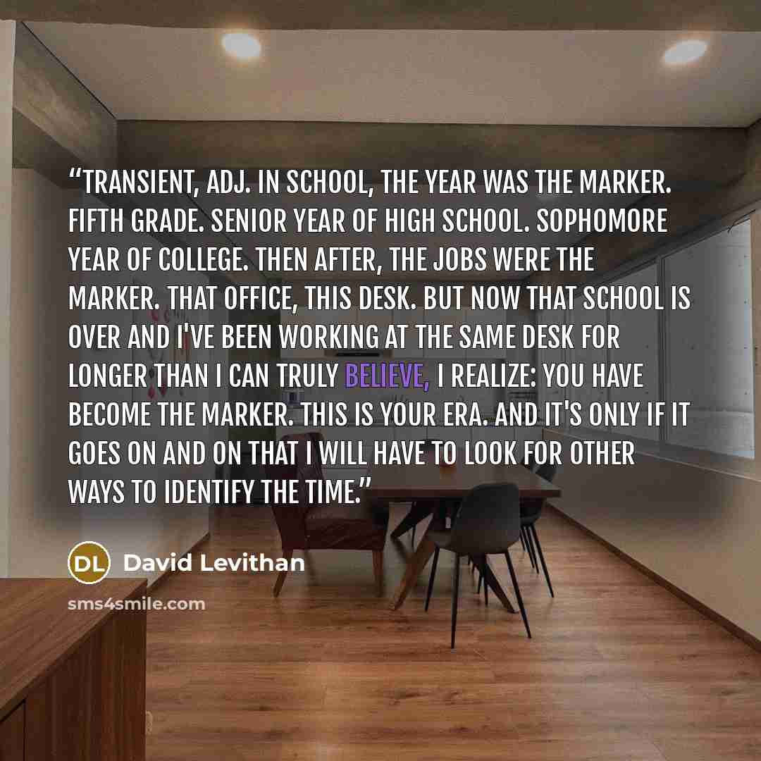“transient, adj. In school, the year was the marker. Fifth grade. Senior year of high school. Sophomore year of college. Then after, the jobs were the marker. That office, this desk. But now that school is over and I've been working at the same desk for longer than I can truly believe, I realize…” quote by David Levithan