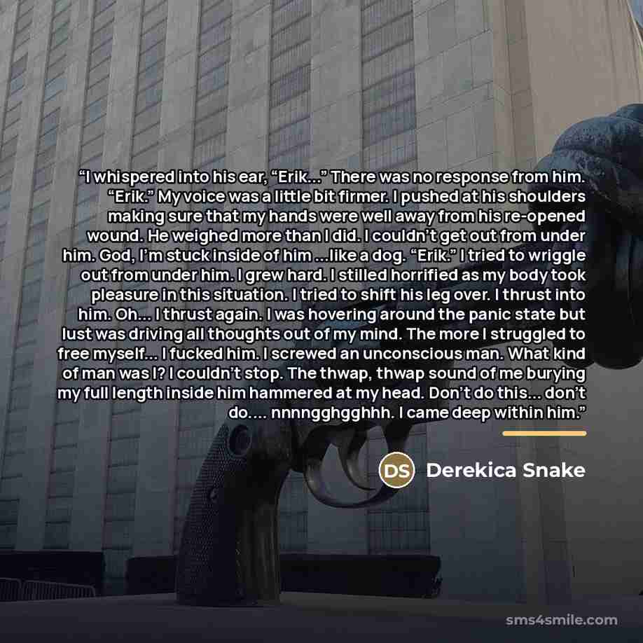 “I whispered into his ear, “Erik...” There was no response from him. “Erik.” My voice was a little bit firmer. I pushed at his shoulders making sure that my hands were well away from his re-opened wound. He weighed more than I did. I couldn’t get out from under him. God, I’m stuck inside of him…” quote by Derekica Snake