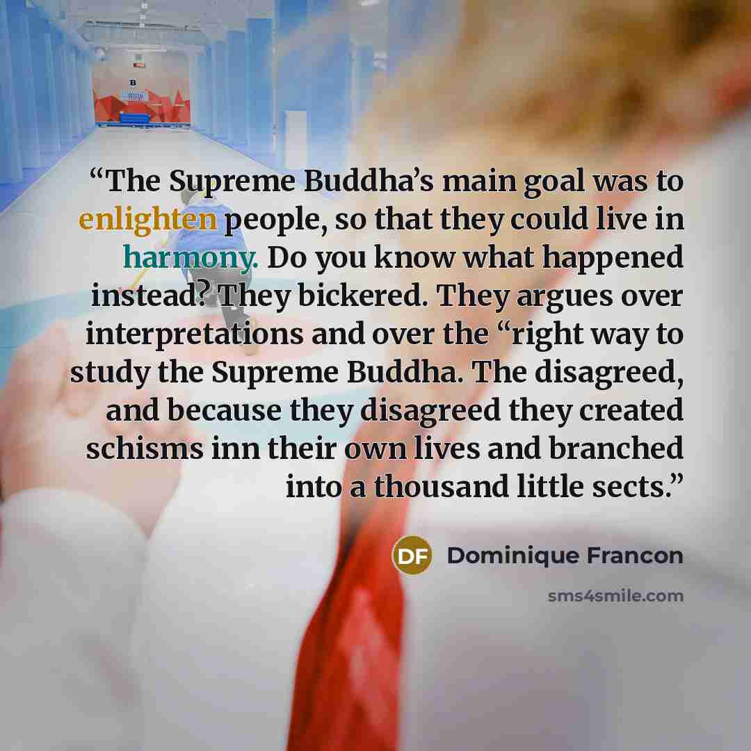 “The Supreme Buddha’s main goal was to enlighten people, so that they could live in harmony. Do you know what happened instead? They bickered. They argues over interpretations and over the “right way to study the Supreme Buddha. The disagreed, and because they disagreed they created schisms inn…” quote by Dominique Francon