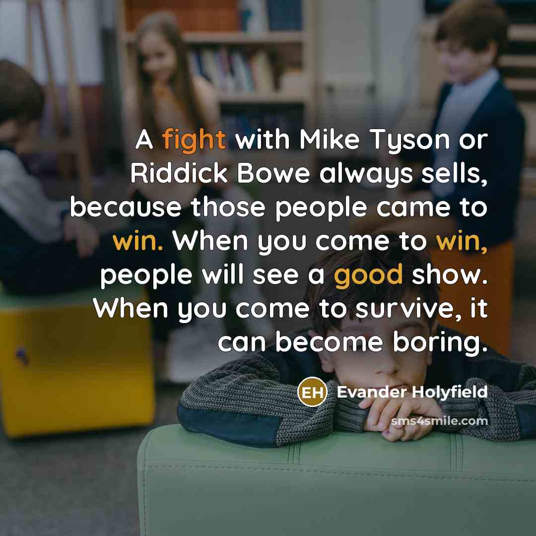 “A fight with Mike Tyson or Riddick Bowe always sells, because those people came to win. When you come to win, people will see a good show. When you come to survive, it can become boring.” quote by Evander Holyfield