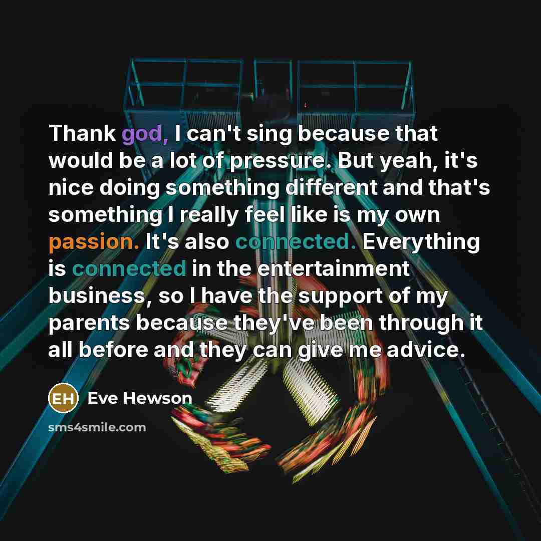 “Thank god, I can't sing because that would be a lot of pressure. But yeah, it's nice doing something different and that's something I really feel like is my own passion. It's also connected. Everything is connected in the entertainment business, so I have the support of my parents because they've…” quote by Eve Hewson
