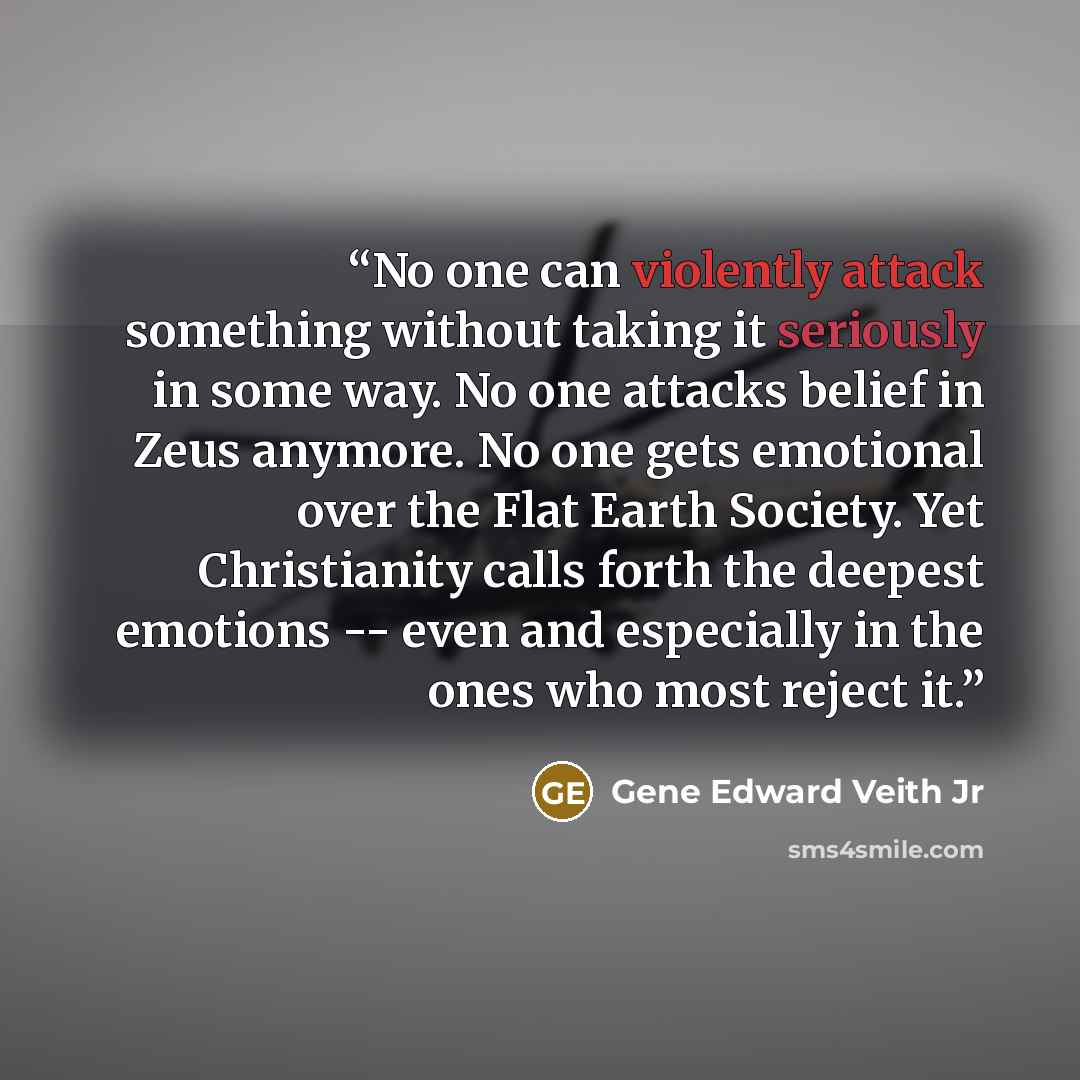 “No one can violently attack something without taking it seriously in some way. No one attacks belief in Zeus anymore. No one gets emotional over the Flat Earth Society. Yet Christianity calls forth the deepest emotions -- even and especially in the ones who most reject it.” quote by Gene Edward Veith Jr