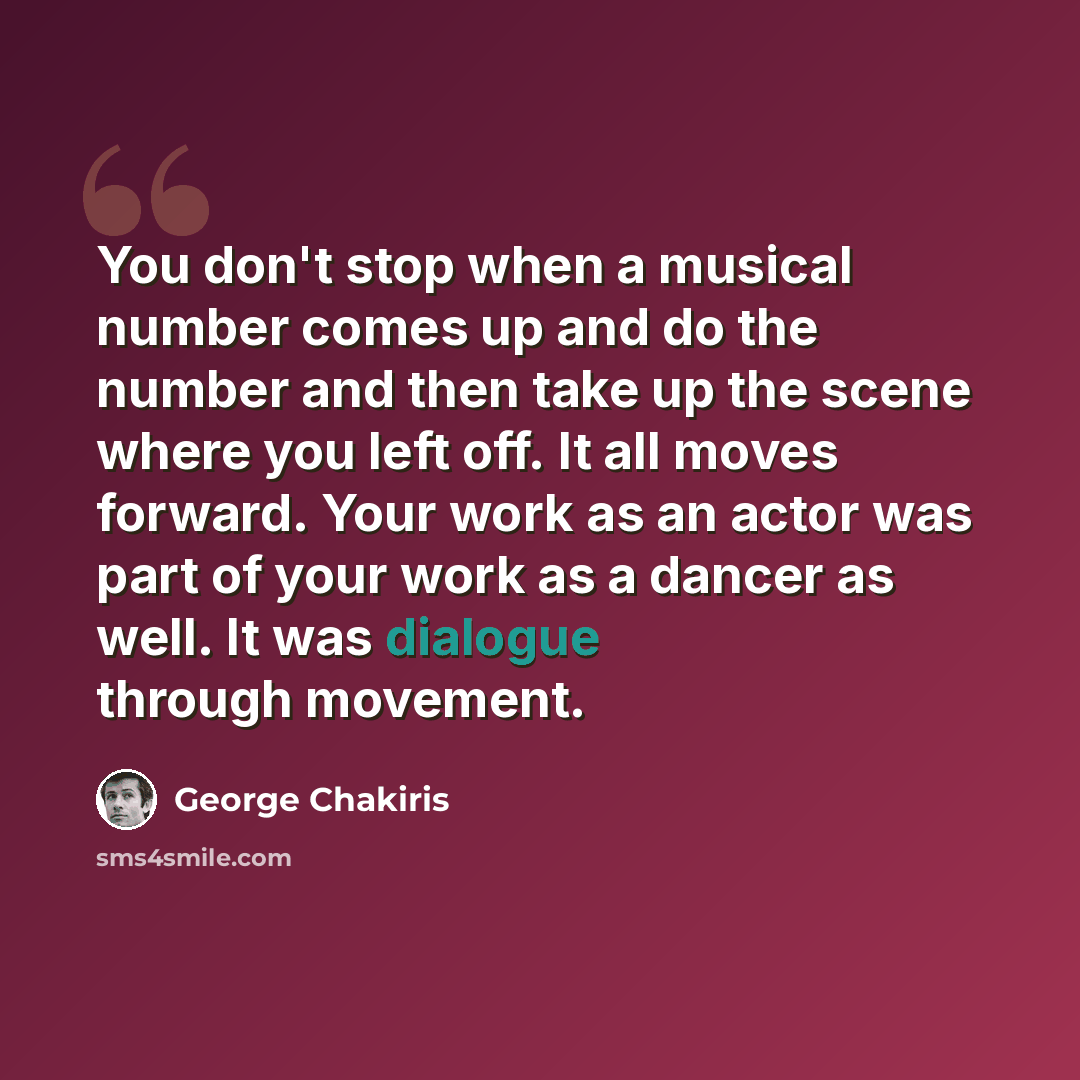 “You don't stop when a musical number comes up and do the number and then take up the scene where you left off. It all moves forward. Your work as an actor was part of your work as a dancer as well. It was dialogue through movement.” quote by George Chakiris