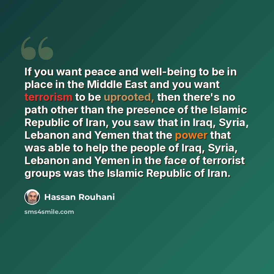 “If you want peace and well-being to be in place in the Middle East and you want terrorism to be uprooted, then there's no path other than the presence of the Islamic Republic of Iran, you saw that in Iraq, Syria, Lebanon and Yemen that the power that was able to help the people of Iraq, Syria…” quote by Hassan Rouhani