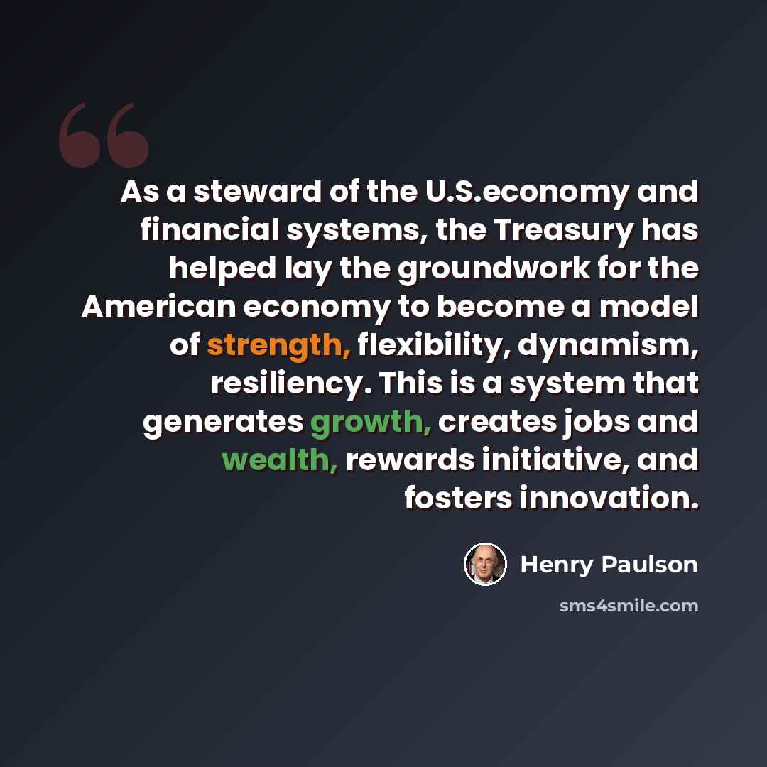“As a steward of the U.S.economy and financial systems, the Treasury has helped lay the groundwork for the American economy to become a model of strength, flexibility, dynamism, resiliency. This is a system that generates growth, creates jobs and wealth, rewards initiative, and fosters innovation.” quote by Henry Paulson