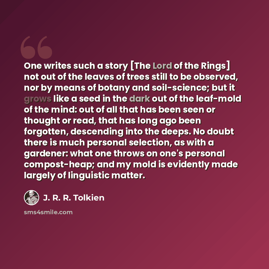“One writes such a story [The Lord of the Rings] not out of the leaves of trees still to be observed, nor by means of botany and soil-science; but it grows like a seed in the dark out of the leaf-mold of the mind: out of all that has been seen or thought or read, that has long ago been forgotten…” quote by J. R. R. Tolkien