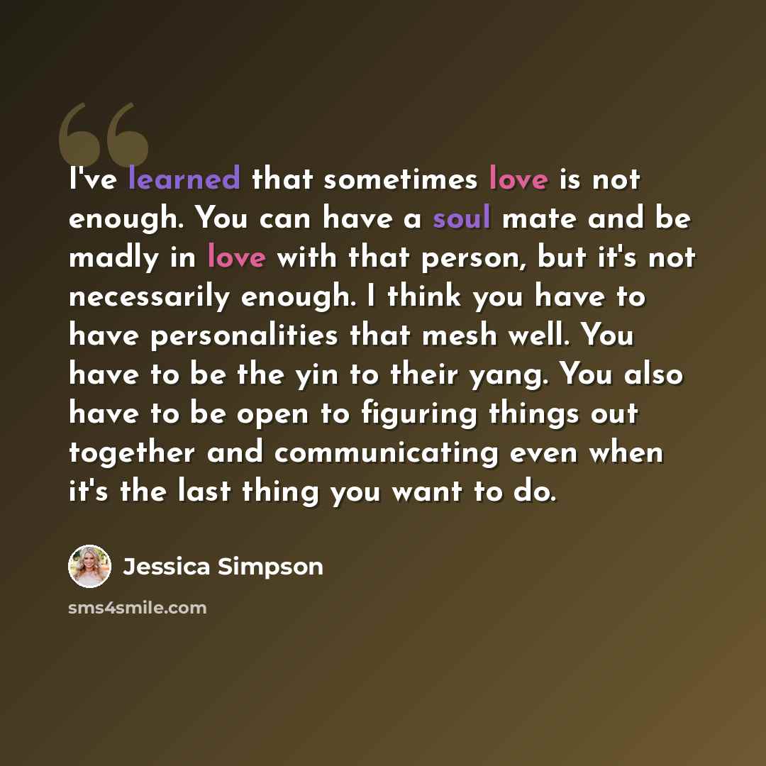 “I've learned that sometimes love is not enough. You can have a soul mate and be madly in love with that person, but it's not necessarily enough. I think you have to have personalities that mesh well. You have to be the yin to their yang. You also have to be open to figuring things out together and…” quote by Jessica Simpson