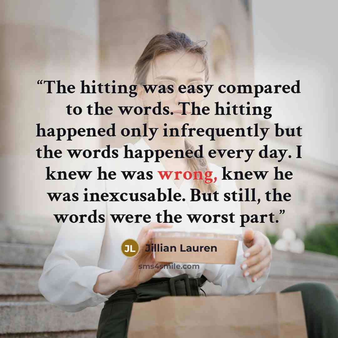 “The hitting was easy compared to the words. The hitting happened only infrequently but the words happened every day. I knew he was wrong, knew he was inexcusable. But still, the words were the worst part.” quote by jillian lauren