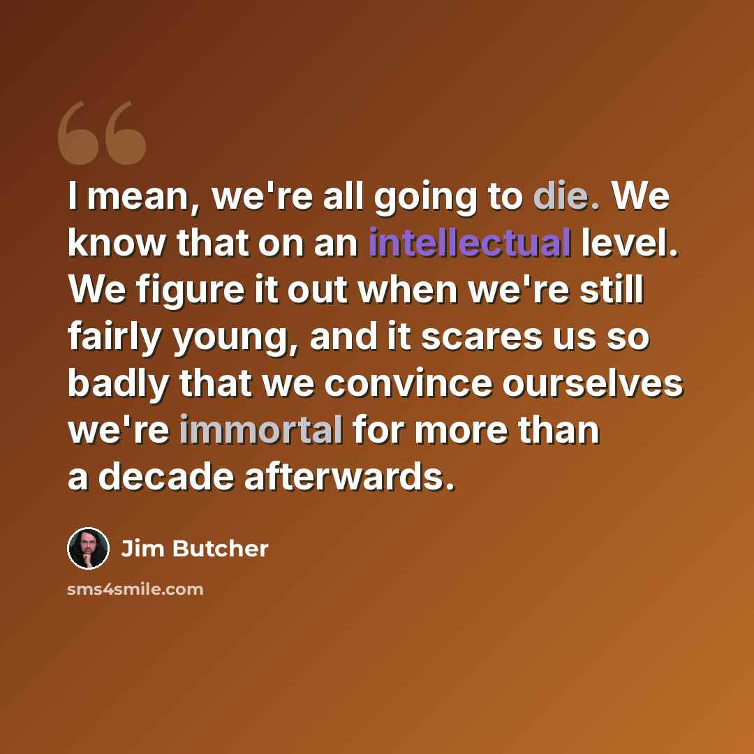 “I mean, we're all going to die. We know that on an intellectual level. We figure it out when we're still fairly young, and it scares us so badly that we convince ourselves we're immortal for more than a decade afterwards.” quote by Jim Butcher