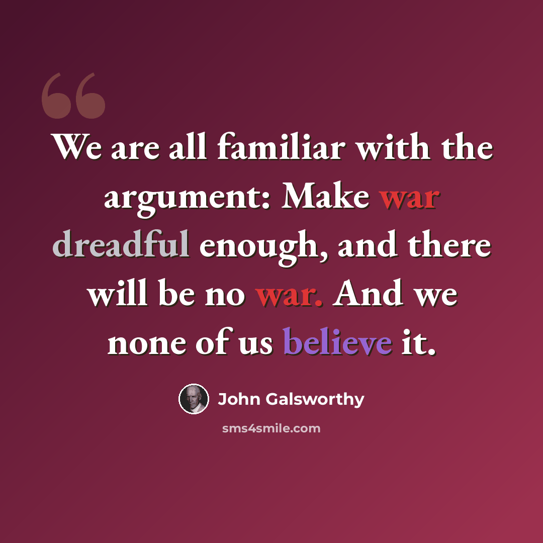 “We are all familiar with the argument: Make war dreadful enough, and there will be no war. And we none of us believe it.” quote by John Galsworthy