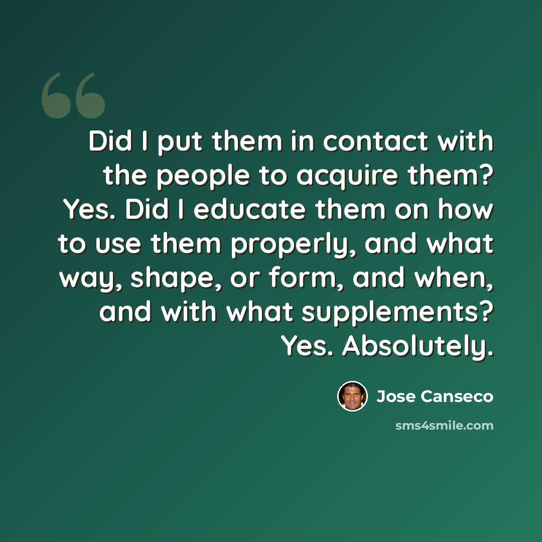 “Did I put them in contact with the people to acquire them? Yes. Did I educate them on how to use them properly, and what way, shape, or form, and when, and with what supplements? Yes. Absolutely.” quote by Jose Canseco
