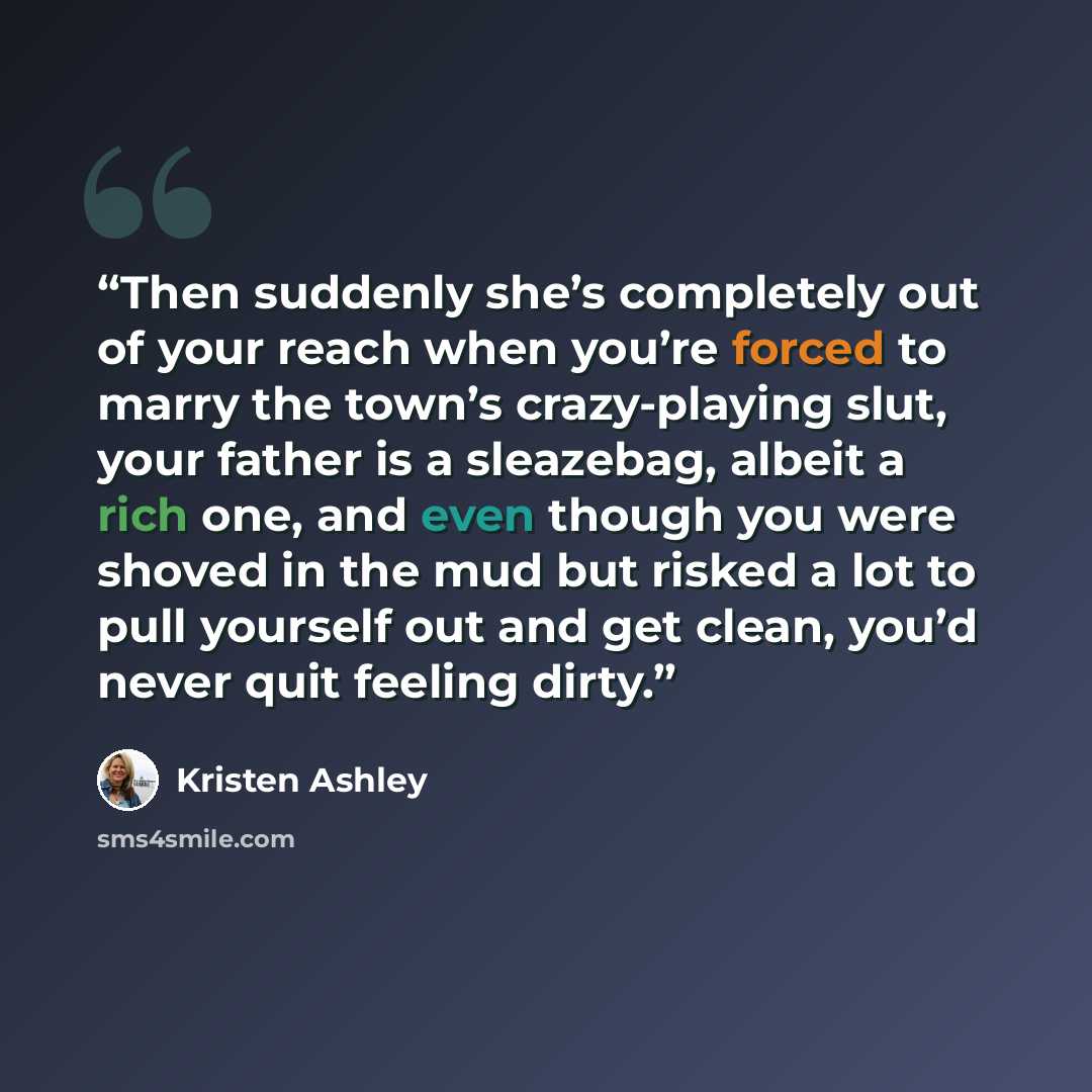 “Then suddenly she’s completely out of your reach when you’re forced to marry the town’s crazy-playing slut, your father is a sleazebag, albeit a rich one, and even though you were shoved in the mud but risked a lot to pull yourself out and get clean, you’d never quit feeling dirty.” quote by Kristen Ashley