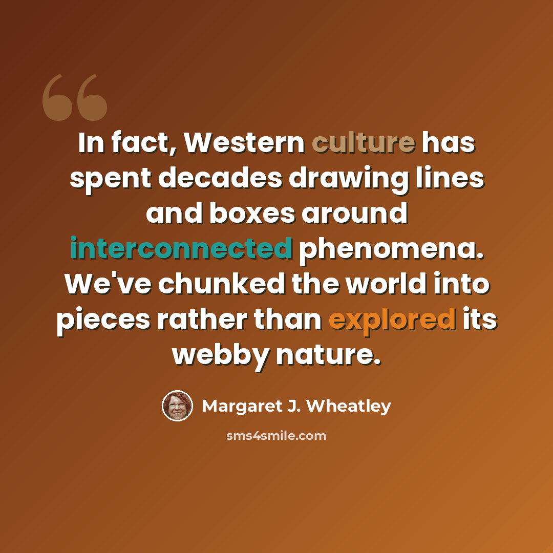 “In fact, Western culture has spent decades drawing lines and boxes around interconnected phenomena. We've chunked the world into pieces rather than explored its webby nature.” quote by Margaret J. Wheatley