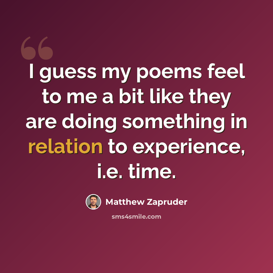 “I guess my poems feel to me a bit like they are doing something in relation to experience, i.e. time.” quote by Matthew Zapruder