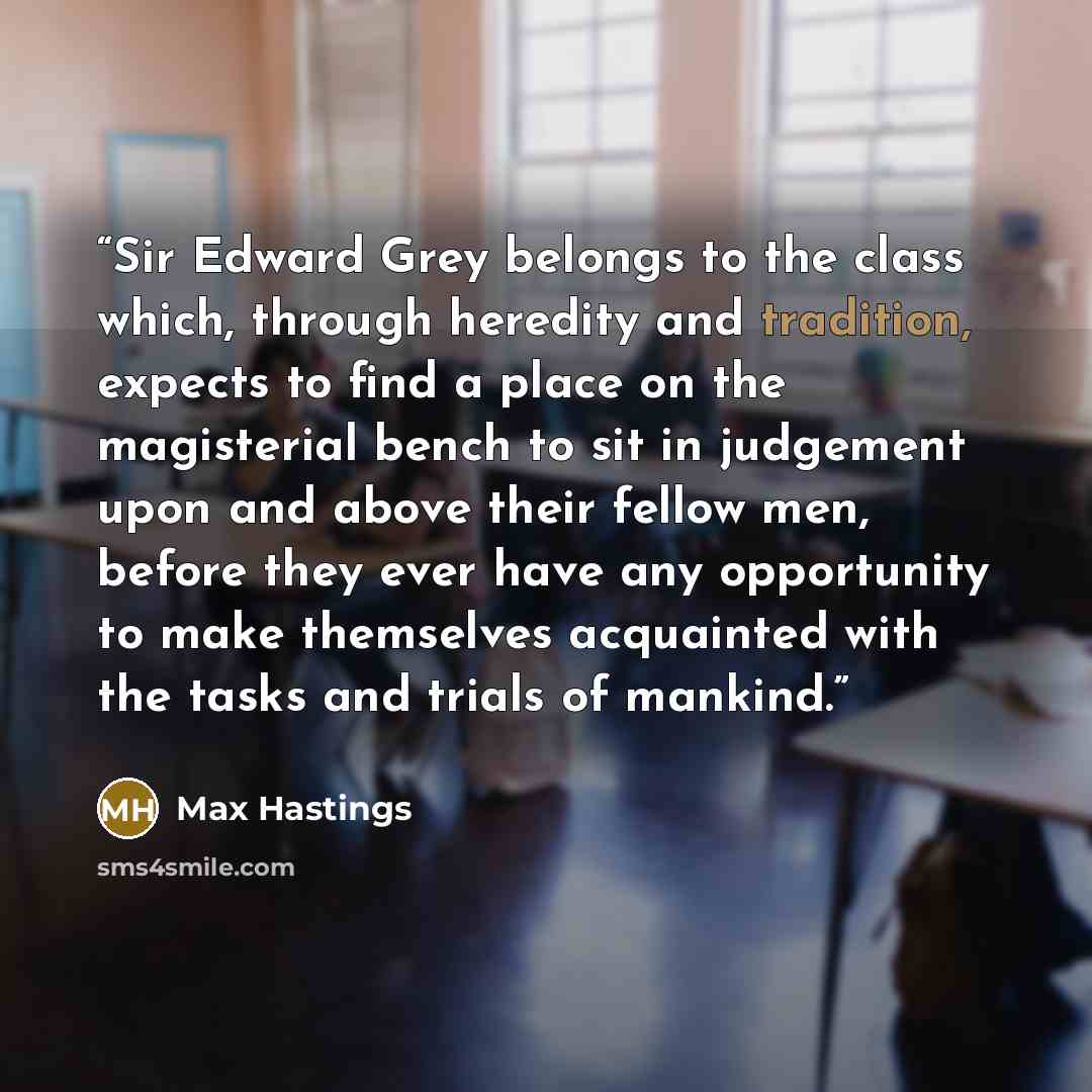 “Sir Edward Grey belongs to the class which, through heredity and tradition, expects to find a place on the magisterial bench to sit in judgement upon and above their fellow men, before they ever have any opportunity to make themselves acquainted with the tasks and trials of mankind.” quote by Max Hastings