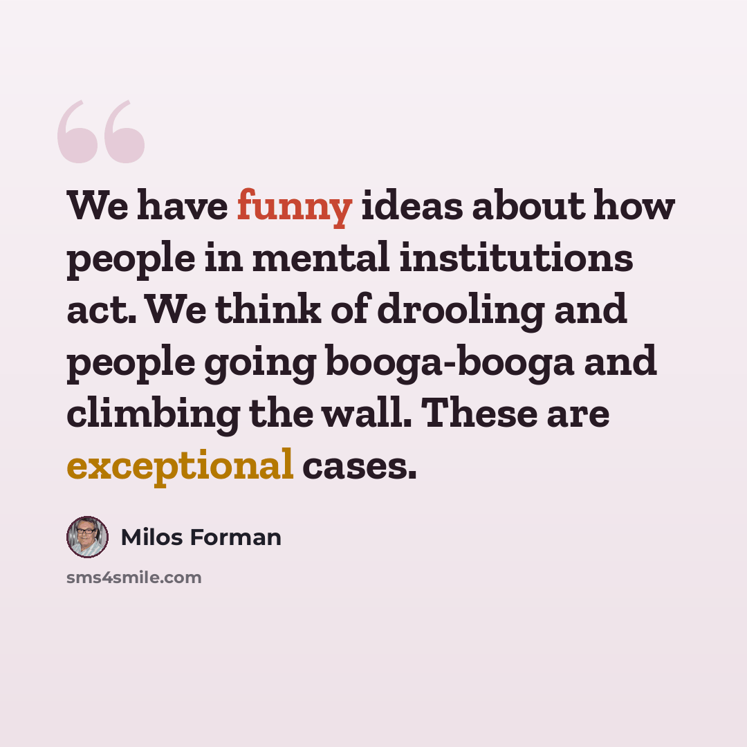 “We have funny ideas about how people in mental institutions act. We think of drooling and people going booga-booga and climbing the wall. These are exceptional cases.” quote by Milos Forman
