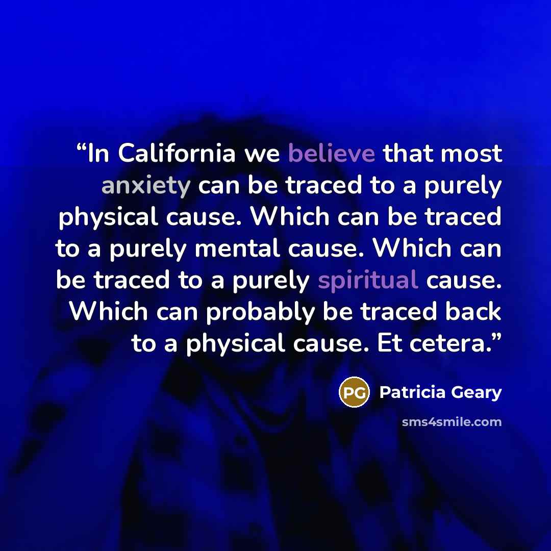 “In California we believe that most anxiety can be traced to a purely physical cause. Which can be traced to a purely mental cause. Which can be traced to a purely spiritual cause. Which can probably be traced back to a physical cause. Et cetera.” quote by Patricia Geary